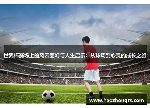 世界杯赛场上的风云变幻与人生启示：从球场到心灵的成长之旅