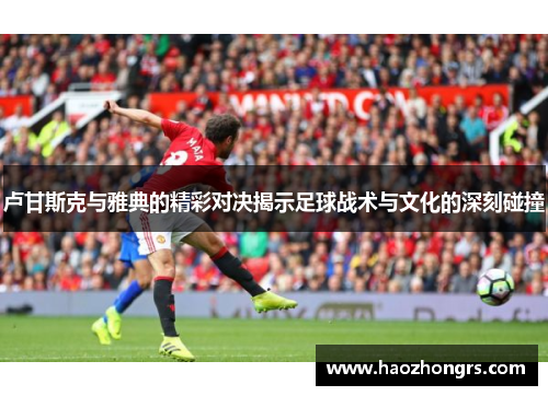 卢甘斯克与雅典的精彩对决揭示足球战术与文化的深刻碰撞