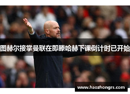 图赫尔接掌曼联在即滕哈赫下课倒计时已开始