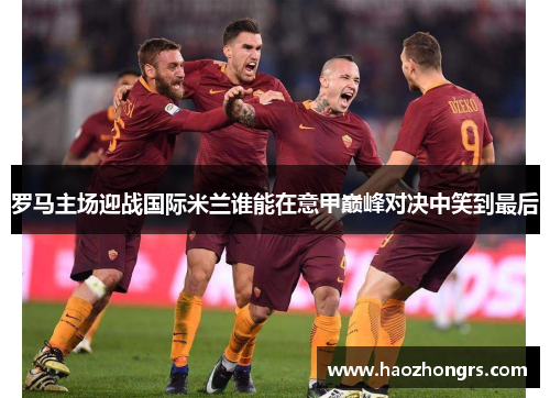 罗马主场迎战国际米兰谁能在意甲巅峰对决中笑到最后